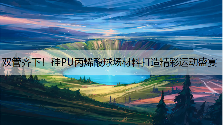 双管齐下！硅PU丙烯酸球场材料打造精彩运动盛宴